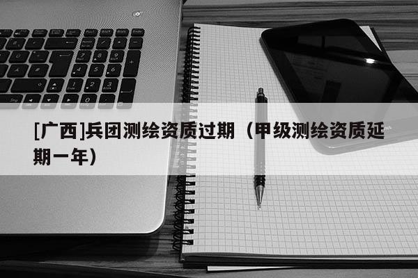 [廣西]兵團(tuán)測(cè)繪資質(zhì)過期（甲級(jí)測(cè)繪資質(zhì)延期一年）