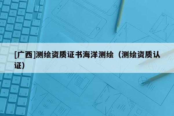 [廣西]測繪資質(zhì)證書海洋測繪（測繪資質(zhì)認證）