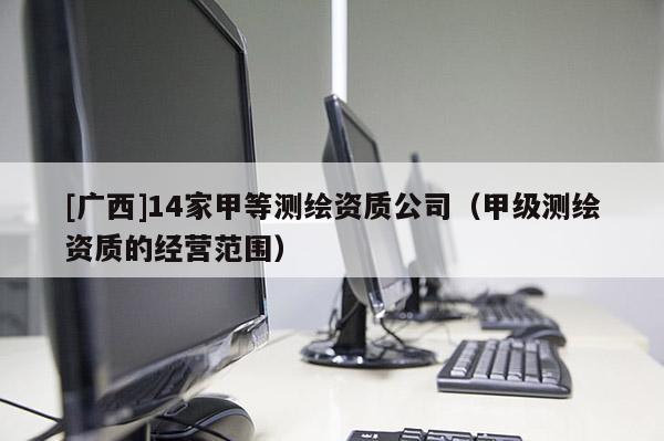 [廣西]14家甲等測(cè)繪資質(zhì)公司（甲級(jí)測(cè)繪資質(zhì)的經(jīng)營(yíng)范圍）