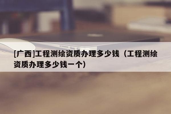 [廣西]工程測繪資質(zhì)辦理多少錢（工程測繪資質(zhì)辦理多少錢一個）