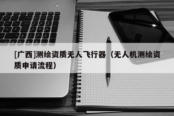 [廣西]測(cè)繪資質(zhì)無(wú)人飛行器（無(wú)人機(jī)測(cè)繪資質(zhì)申請(qǐng)流程）