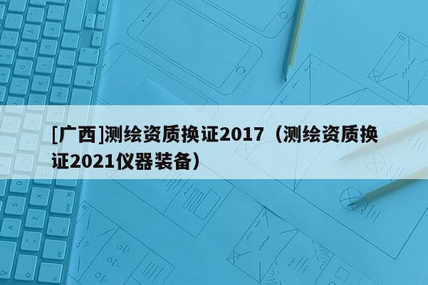 [廣西]測(cè)繪資質(zhì)換證2017（測(cè)繪資質(zhì)換證2021儀器裝備）