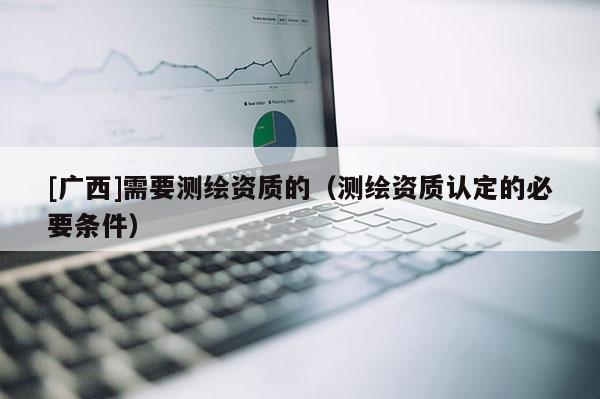 [廣西]需要測繪資質(zhì)的（測繪資質(zhì)認(rèn)定的必要條件）