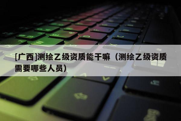 [廣西]測繪乙級資質(zhì)能干嘛（測繪乙級資質(zhì)需要哪些人員）