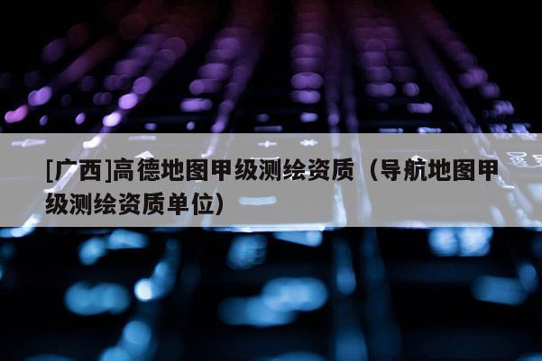 [廣西]高德地圖甲級測繪資質(zhì)（導(dǎo)航地圖甲級測繪資質(zhì)單位）