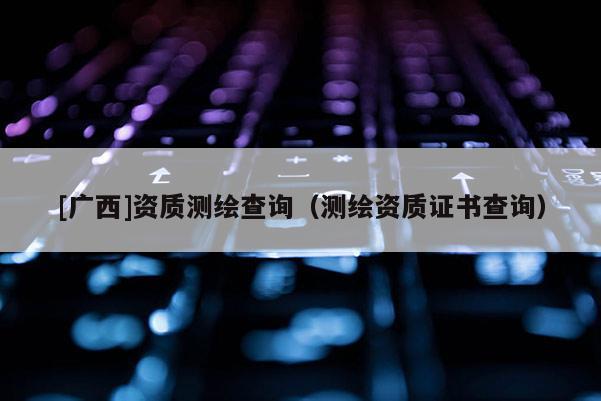 [廣西]資質(zhì)測繪查詢（測繪資質(zhì)證書查詢）