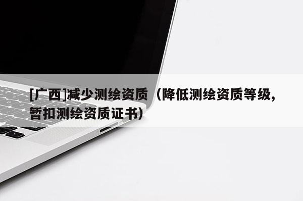 [廣西]減少測繪資質(zhì)（降低測繪資質(zhì)等級,暫扣測繪資質(zhì)證書）