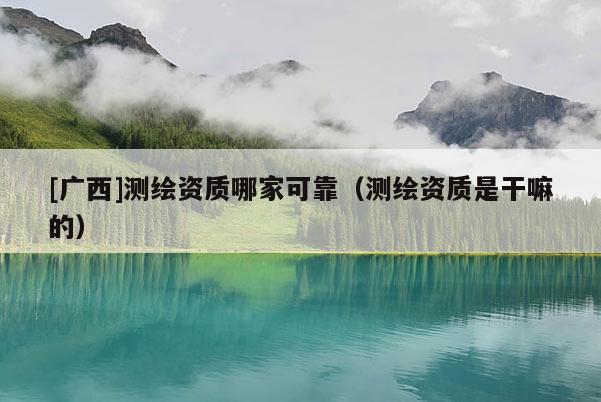 [廣西]測繪資質(zhì)哪家可靠（測繪資質(zhì)是干嘛的）