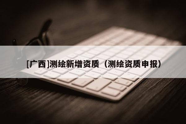 [廣西]測(cè)繪新增資質(zhì)（測(cè)繪資質(zhì)申報(bào)）