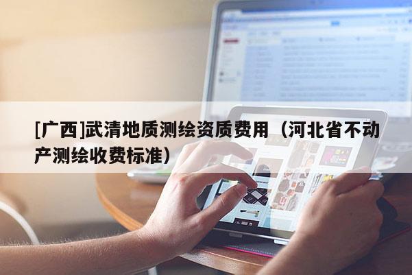 [廣西]武清地質(zhì)測(cè)繪資質(zhì)費(fèi)用（河北省不動(dòng)產(chǎn)測(cè)繪收費(fèi)標(biāo)準(zhǔn)）