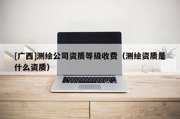 [廣西]測(cè)繪公司資質(zhì)等級(jí)收費(fèi)（測(cè)繪資質(zhì)是什么資質(zhì)）