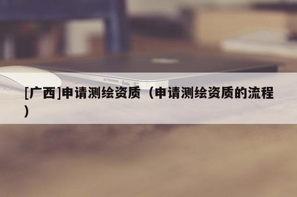 [廣西]申請測繪資質(zhì)（申請測繪資質(zhì)的流程）