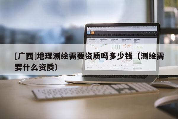 [廣西]地理測(cè)繪需要資質(zhì)嗎多少錢（測(cè)繪需要什么資質(zhì)）