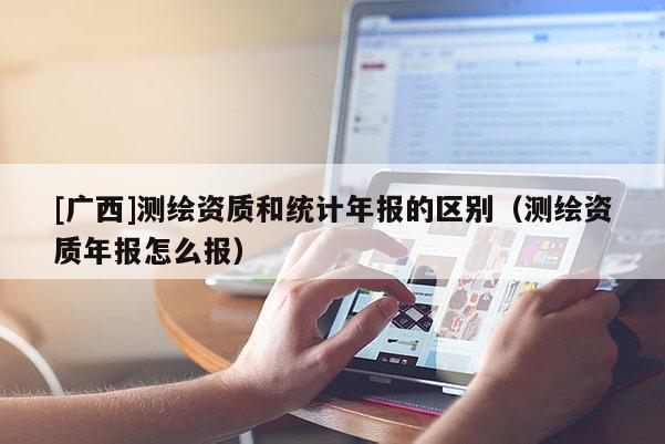 [廣西]測繪資質(zhì)和統(tǒng)計年報的區(qū)別（測繪資質(zhì)年報怎么報）