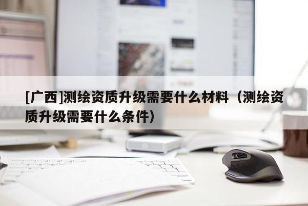 [廣西]測繪資質(zhì)升級需要什么材料（測繪資質(zhì)升級需要什么條件）