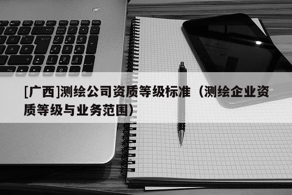 [廣西]測繪公司資質(zhì)等級標準（測繪企業(yè)資質(zhì)等級與業(yè)務(wù)范圍）