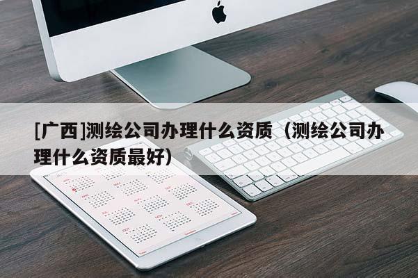 [廣西]測繪公司辦理什么資質(zhì)（測繪公司辦理什么資質(zhì)最好）