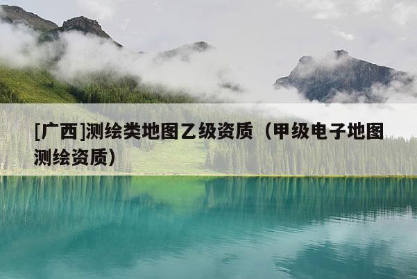 [廣西]測(cè)繪類地圖乙級(jí)資質(zhì)（甲級(jí)電子地圖測(cè)繪資質(zhì)）