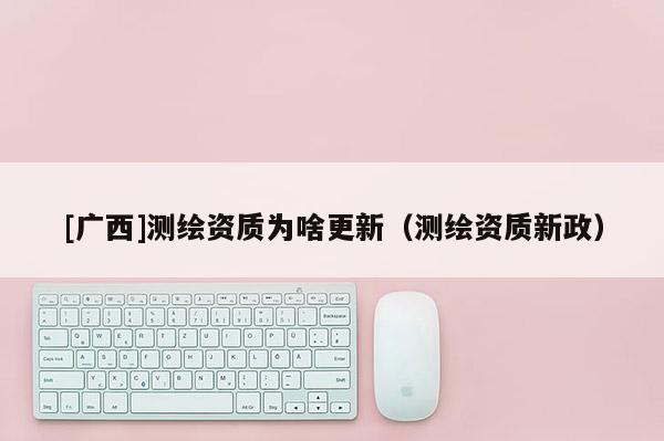 [廣西]測繪資質(zhì)為啥更新（測繪資質(zhì)新政）