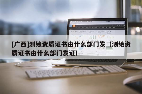 [廣西]測繪資質證書由什么部門發(fā)（測繪資質證書由什么部門發(fā)證）