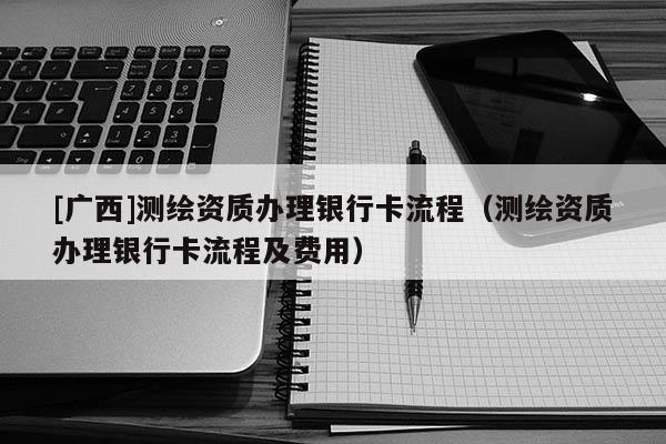 [廣西]測繪資質(zhì)辦理銀行卡流程（測繪資質(zhì)辦理銀行卡流程及費用）