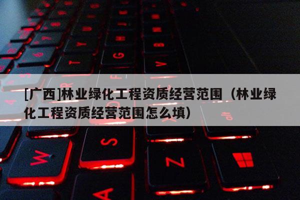 [廣西]林業(yè)綠化工程資質(zhì)經(jīng)營(yíng)范圍（林業(yè)綠化工程資質(zhì)經(jīng)營(yíng)范圍怎么填）