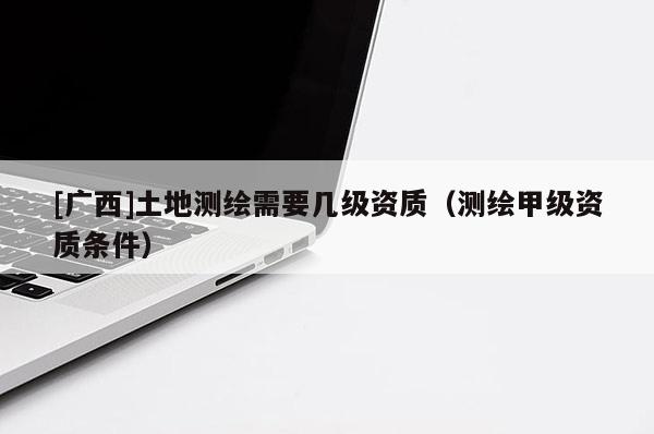 [廣西]土地測繪需要幾級(jí)資質(zhì)（測繪甲級(jí)資質(zhì)條件）
