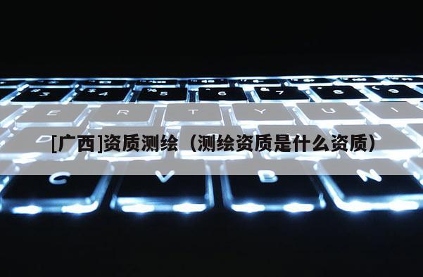 [廣西]資質(zhì)測(cè)繪（測(cè)繪資質(zhì)是什么資質(zhì)）