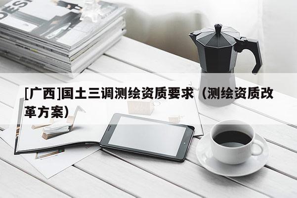 [廣西]國土三調(diào)測繪資質(zhì)要求（測繪資質(zhì)改革方案）