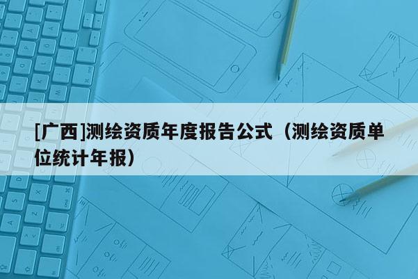 [廣西]測繪資質(zhì)年度報(bào)告公式（測繪資質(zhì)單位統(tǒng)計(jì)年報(bào)）