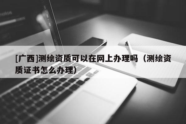 [廣西]測繪資質可以在網上辦理嗎（測繪資質證書怎么辦理）