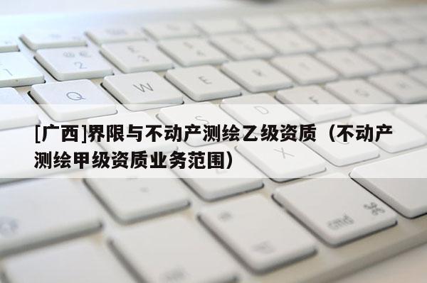 [廣西]界限與不動產(chǎn)測繪乙級資質(zhì)（不動產(chǎn)測繪甲級資質(zhì)業(yè)務(wù)范圍）
