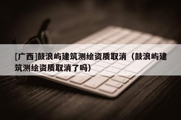 [廣西]鼓浪嶼建筑測繪資質(zhì)取消（鼓浪嶼建筑測繪資質(zhì)取消了嗎）