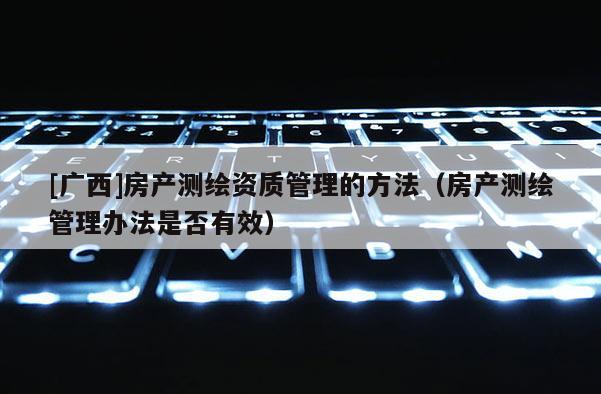 [廣西]房產(chǎn)測(cè)繪資質(zhì)管理的方法（房產(chǎn)測(cè)繪管理辦法是否有效）