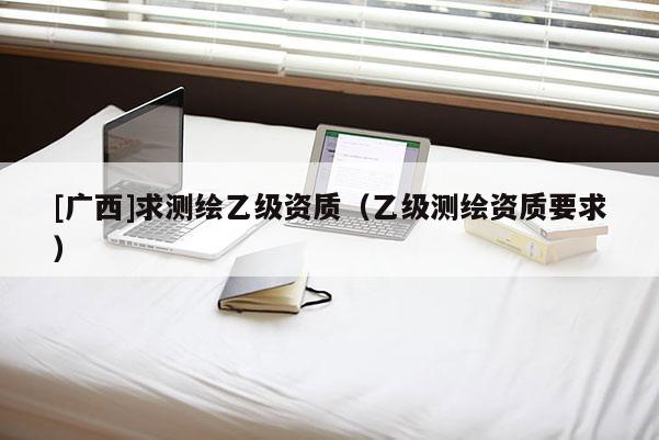 [廣西]求測繪乙級資質(zhì)（乙級測繪資質(zhì)要求）