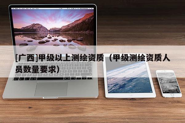 [廣西]甲級(jí)以上測(cè)繪資質(zhì)（甲級(jí)測(cè)繪資質(zhì)人員數(shù)量要求）