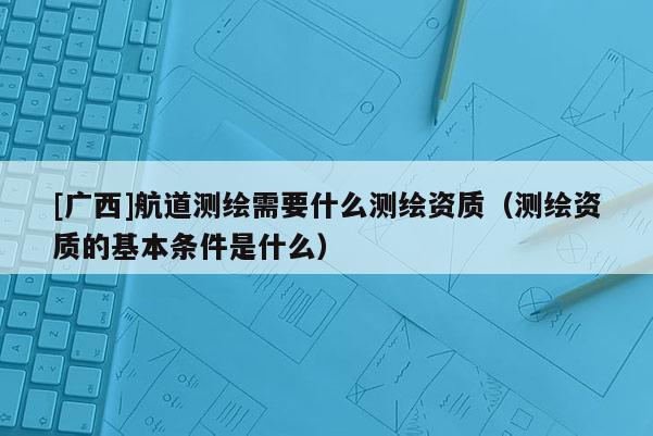 [廣西]航道測(cè)繪需要什么測(cè)繪資質(zhì)（測(cè)繪資質(zhì)的基本條件是什么）