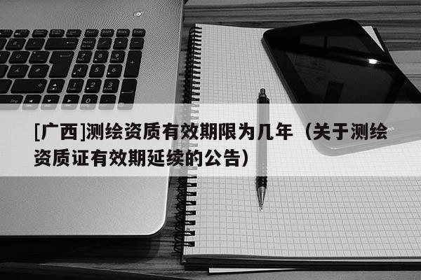 [廣西]測(cè)繪資質(zhì)有效期限為幾年（關(guān)于測(cè)繪資質(zhì)證有效期延續(xù)的公告）