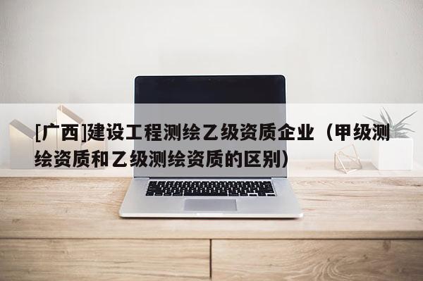 [廣西]建設(shè)工程測(cè)繪乙級(jí)資質(zhì)企業(yè)（甲級(jí)測(cè)繪資質(zhì)和乙級(jí)測(cè)繪資質(zhì)的區(qū)別）