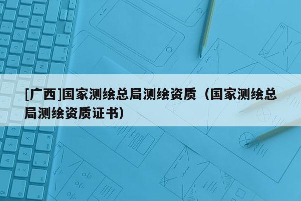 [廣西]國(guó)家測(cè)繪總局測(cè)繪資質(zhì)（國(guó)家測(cè)繪總局測(cè)繪資質(zhì)證書）