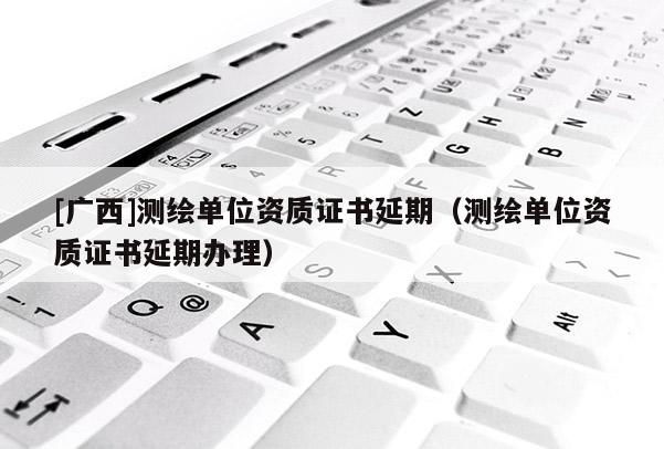 [廣西]測(cè)繪單位資質(zhì)證書延期（測(cè)繪單位資質(zhì)證書延期辦理）