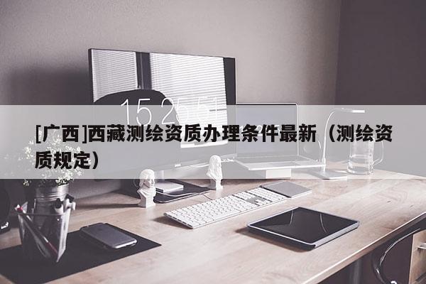 [廣西]西藏測(cè)繪資質(zhì)辦理?xiàng)l件最新（測(cè)繪資質(zhì)規(guī)定）