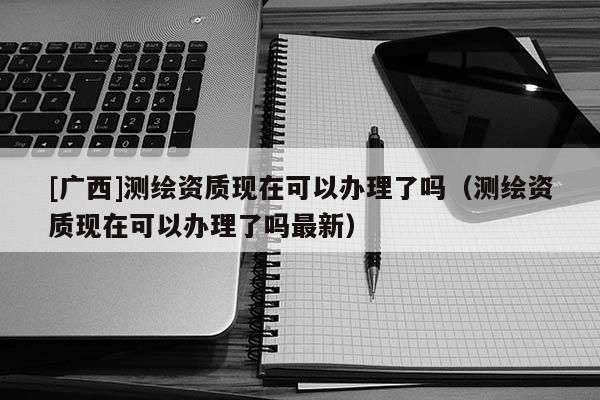 [廣西]測繪資質(zhì)現(xiàn)在可以辦理了嗎（測繪資質(zhì)現(xiàn)在可以辦理了嗎最新）
