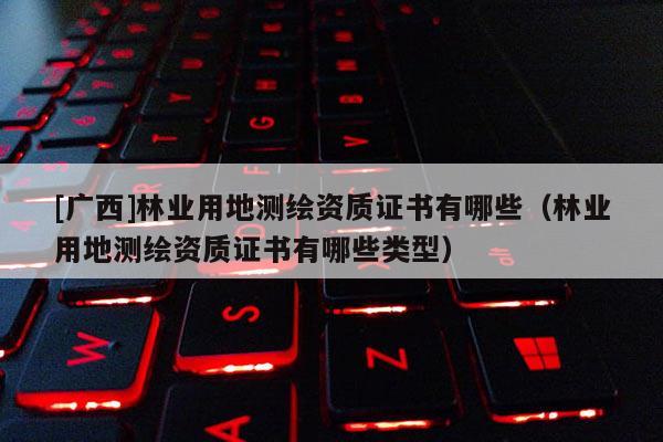 [廣西]林業(yè)用地測(cè)繪資質(zhì)證書有哪些（林業(yè)用地測(cè)繪資質(zhì)證書有哪些類型）