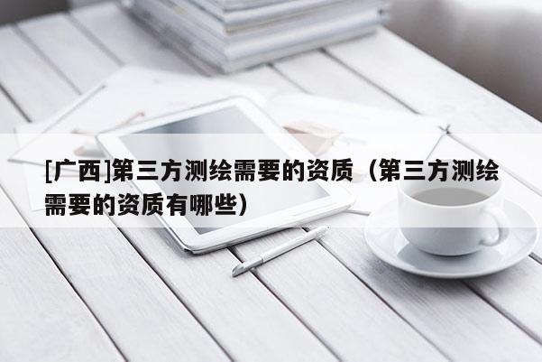 [廣西]第三方測繪需要的資質(zhì)（第三方測繪需要的資質(zhì)有哪些）