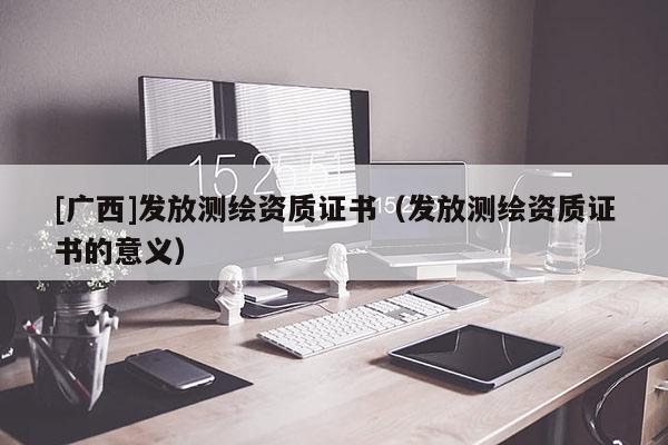 [廣西]發(fā)放測繪資質(zhì)證書（發(fā)放測繪資質(zhì)證書的意義）