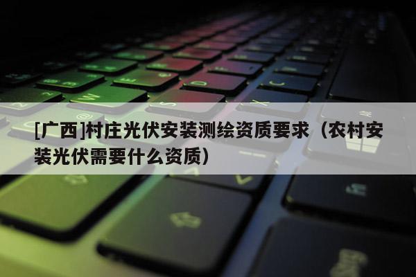 [廣西]村莊光伏安裝測(cè)繪資質(zhì)要求（農(nóng)村安裝光伏需要什么資質(zhì)）