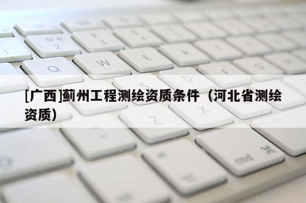 [廣西]薊州工程測繪資質(zhì)條件（河北省測繪資質(zhì)）