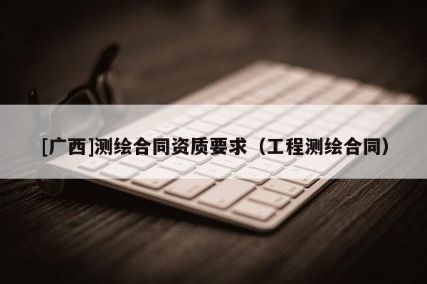 [廣西]測(cè)繪合同資質(zhì)要求（工程測(cè)繪合同）