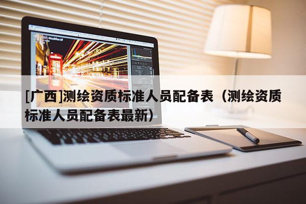 [廣西]測(cè)繪資質(zhì)標(biāo)準(zhǔn)人員配備表（測(cè)繪資質(zhì)標(biāo)準(zhǔn)人員配備表最新）